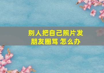 别人把自己照片发朋友圈骂 怎么办